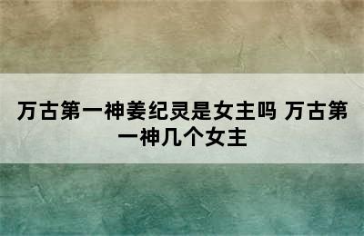 万古第一神姜纪灵是女主吗 万古第一神几个女主